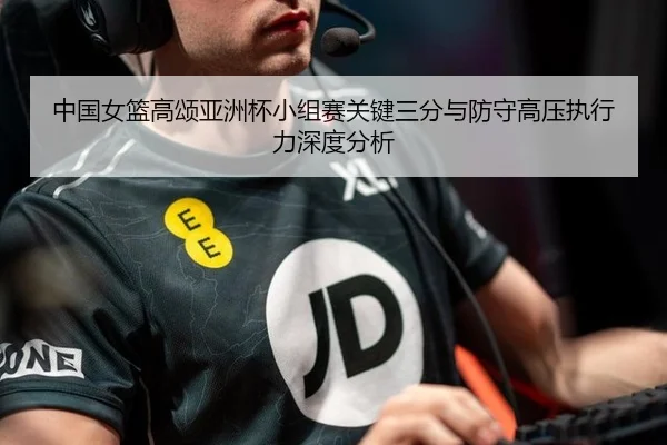 中国女篮高颂亚洲杯小组赛关键三分与防守高压执行力深度分析